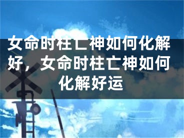 女命时柱亡神如何化解好，女命时柱亡神如何化解好运