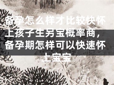 备孕怎么样才比较快怀上孩子生另宝概率商，备孕期怎样可以快速怀上宝宝