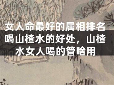 女人命最好的属相排名喝山楂水的好处，山楂水女人喝的管啥用