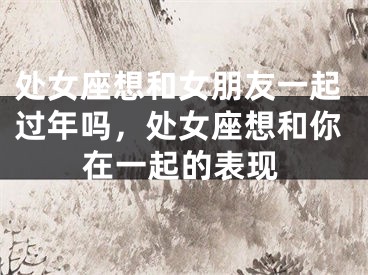 处女座想和女朋友一起过年吗，处女座想和你在一起的表现