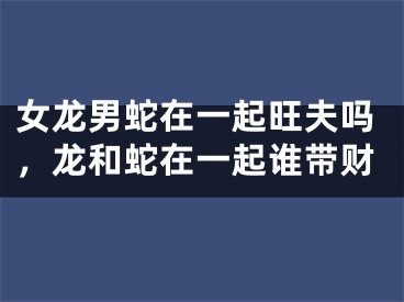 女龙男蛇在一起旺夫吗，龙和蛇在一起谁带财