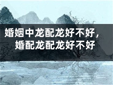 婚姻中龙配龙好不好，婚配龙配龙好不好