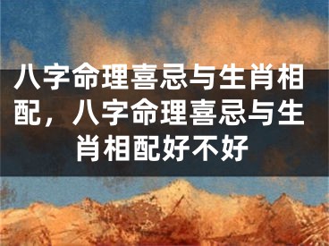 八字命理喜忌与生肖相配，八字命理喜忌与生肖相配好不好
