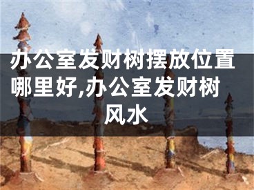 办公室发财树摆放位置哪里好,办公室发财树风水