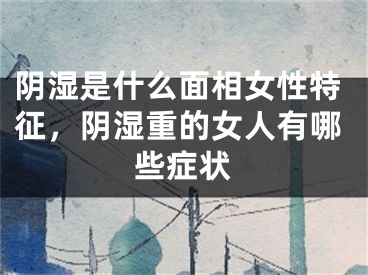 阴湿是什么面相女性特征，阴湿重的女人有哪些症状
