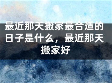 最近那天搬家最合适的日子是什么，最近那天搬家好