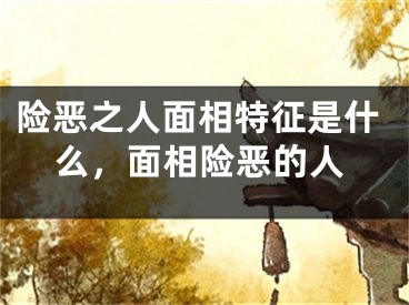 险恶之人面相特征是什么，面相险恶的人