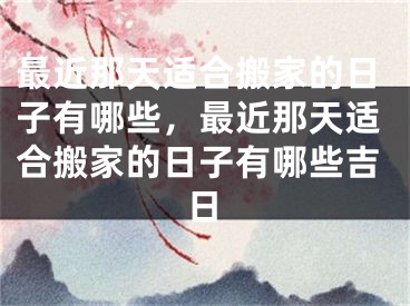 最近那天适合搬家的日子有哪些,最近那天适合搬家的日子有哪些吉日