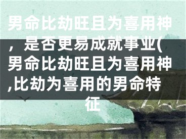 男命比劫旺且为喜用神，是否更易成就事业(男命比劫旺且为喜用神,比劫为喜用的男命特征