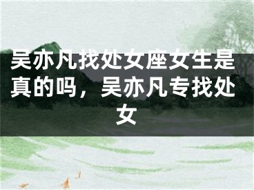 吴亦凡找处女座女生是真的吗，吴亦凡专找处女
