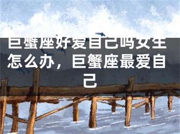 巨蟹座好爱自己吗女生怎么办，巨蟹座最爱自己