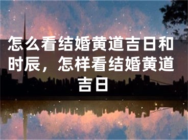 怎么看结婚黄道吉日和时辰，怎样看结婚黄道吉日