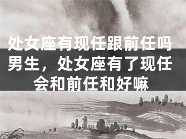 处女座有现任跟前任吗男生，处女座有了现任会和前任和好嘛