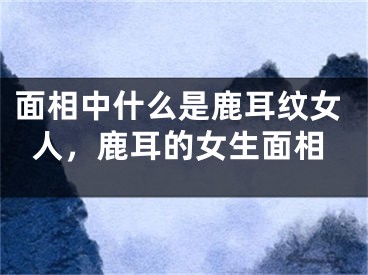 面相中什么是鹿耳纹女人，鹿耳的女生面相