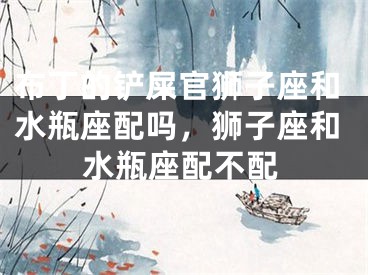布丁的铲屎官狮子座和水瓶座配吗，狮子座和水瓶座配不配