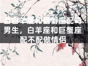 当白羊座和巨蟹座配吗男生，白羊座和巨蟹座配不配做情侣