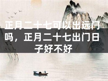正月二十七可以出远门吗，正月二十七出门日子好不好