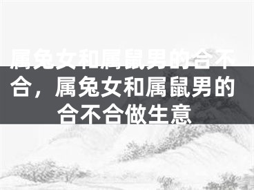 属兔女和属鼠男的合不合，属兔女和属鼠男的合不合做生意