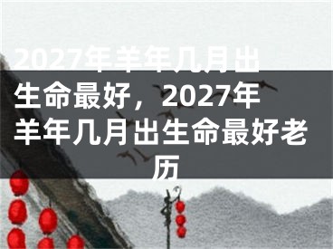 2027年羊年几月出生命最好，2027年羊年几月出生命最好老历