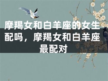 摩羯女和白羊座的女生配吗，摩羯女和白羊座最配对