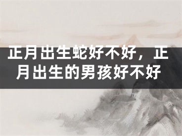 正月出生蛇好不好，正月出生的男孩好不好