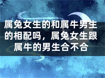 属兔女生的和属牛男生的相配吗，属兔女生跟属牛的男生合不合