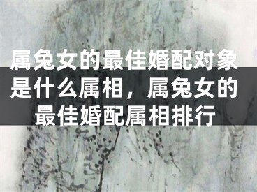 属兔女的最佳婚配对象是什么属相，属兔女的最佳婚配属相排行