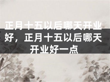 正月十五以后哪天开业好，正月十五以后哪天开业好一点