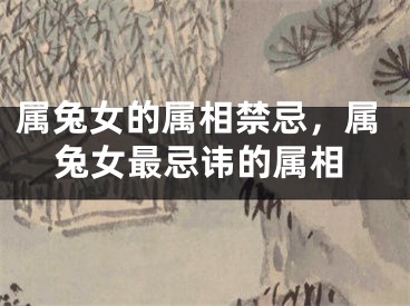 属兔女的属相禁忌，属兔女最忌讳的属相