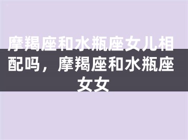 摩羯座和水瓶座女儿相配吗，摩羯座和水瓶座女女