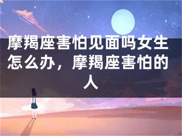 摩羯座害怕见面吗女生怎么办，摩羯座害怕的人