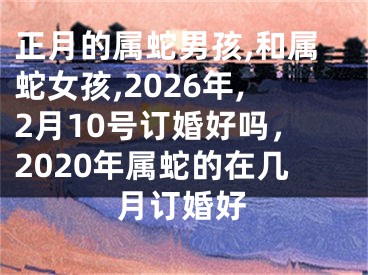 正月的属蛇男孩,和属蛇女孩,2026年,2月10号订婚好吗,2020年属蛇的在几月订婚好