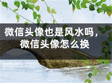 微信头像也是风水吗，微信头像怎么换