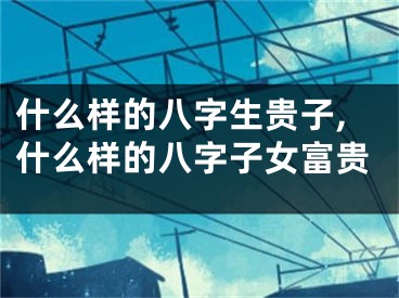什么样的八字生贵子,什么样的八字子女富贵