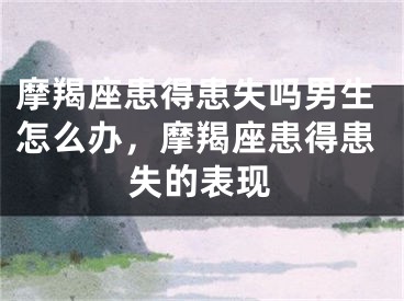 摩羯座患得患失吗男生怎么办，摩羯座患得患失的表现