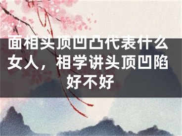 面相头顶凹凸代表什么女人，相学讲头顶凹陷好不好