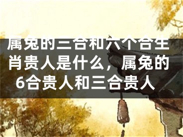 属兔的三合和六个合生肖贵人是什么，属兔的6合贵人和三合贵人