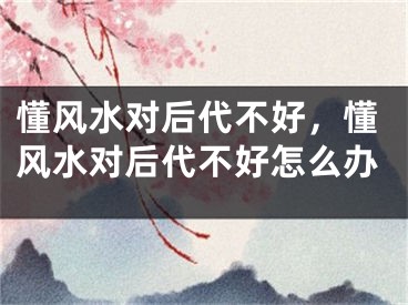 懂风水对后代不好，懂风水对后代不好怎么办