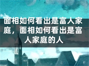 面相如何看出是富人家庭，面相如何看出是富人家庭的人
