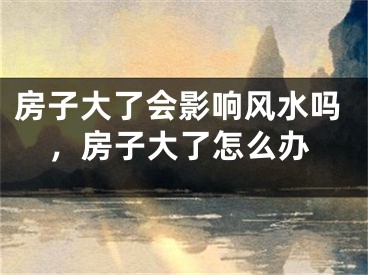 房子大了会影响风水吗，房子大了怎么办
