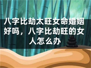 八字比劫太旺女命婚姻好吗，八字比劫旺的女人怎么办