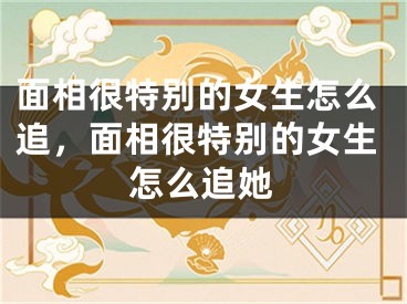 面相很特别的女生怎么追，面相很特别的女生怎么追她