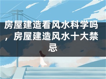 房屋建造看风水科学吗，房屋建造风水十大禁忌