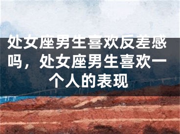 处女座男生喜欢反差感吗，处女座男生喜欢一个人的表现