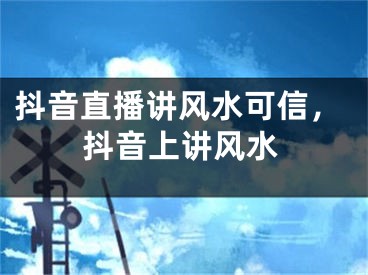 抖音直播讲风水可信，抖音上讲风水