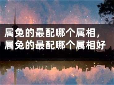 属兔的最配哪个属相，属兔的最配哪个属相好