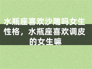 水瓶座喜欢沙雕吗女生性格，水瓶座喜欢调皮的女生嘛