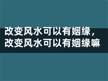改变风水可以有姻缘,改变风水可以有姻缘嘛