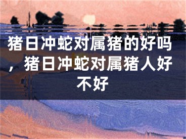 猪日冲蛇对属猪的好吗，猪日冲蛇对属猪人好不好