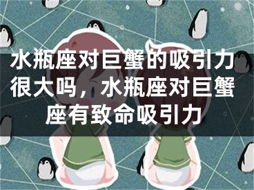 水瓶座对巨蟹的吸引力很大吗，水瓶座对巨蟹座有致命吸引力
